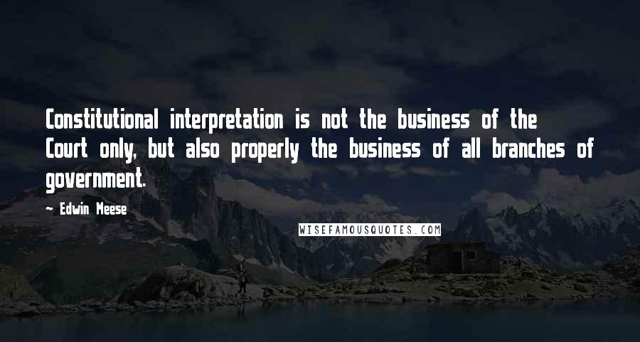 Edwin Meese Quotes: Constitutional interpretation is not the business of the Court only, but also properly the business of all branches of government.