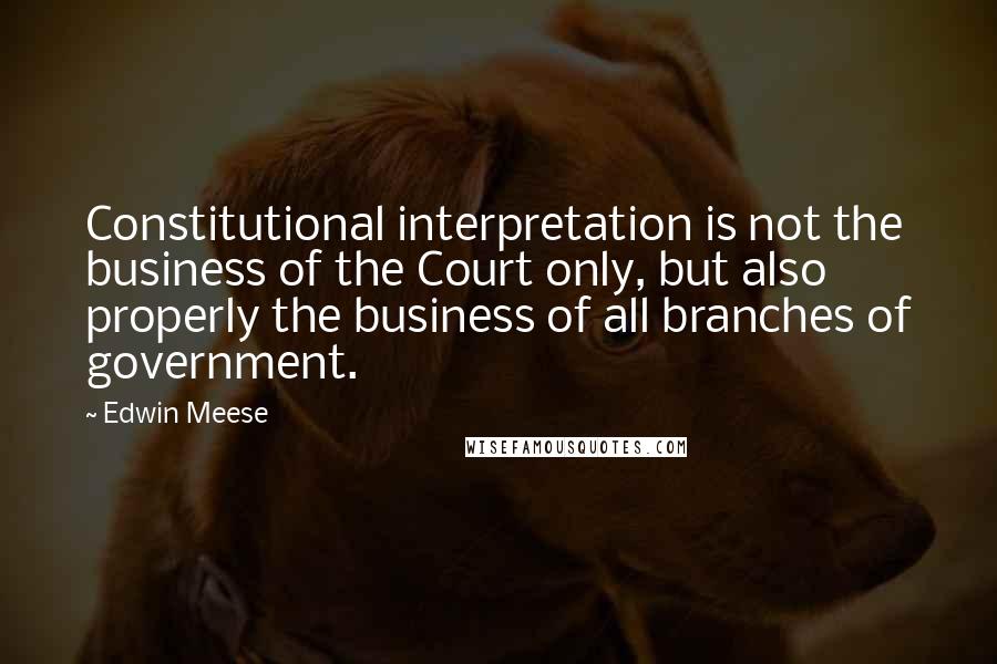 Edwin Meese Quotes: Constitutional interpretation is not the business of the Court only, but also properly the business of all branches of government.