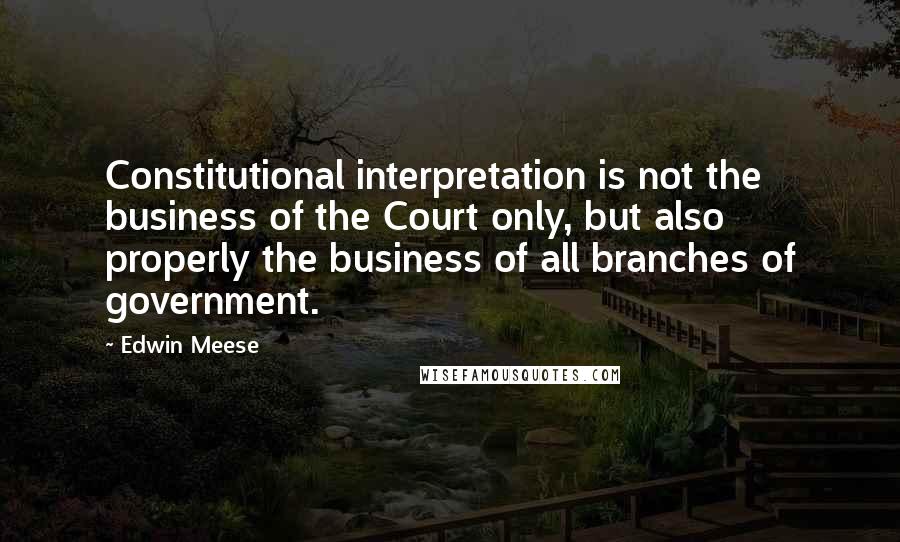 Edwin Meese Quotes: Constitutional interpretation is not the business of the Court only, but also properly the business of all branches of government.