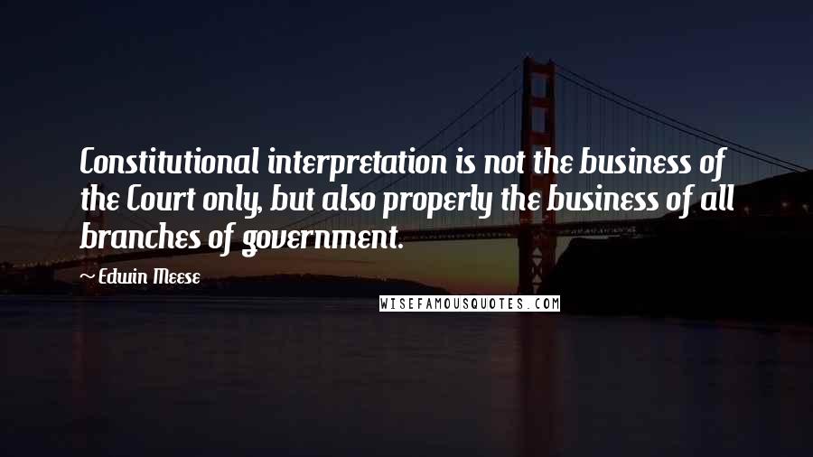 Edwin Meese Quotes: Constitutional interpretation is not the business of the Court only, but also properly the business of all branches of government.