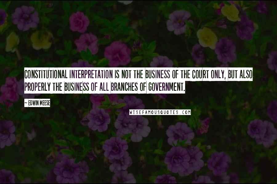 Edwin Meese Quotes: Constitutional interpretation is not the business of the Court only, but also properly the business of all branches of government.