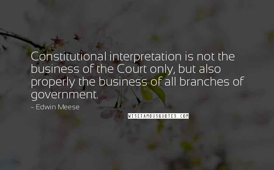 Edwin Meese Quotes: Constitutional interpretation is not the business of the Court only, but also properly the business of all branches of government.