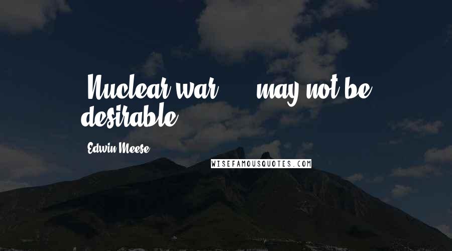 Edwin Meese Quotes: [Nuclear war] ... may not be desirable.