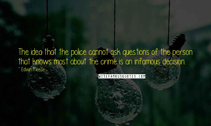 Edwin Meese Quotes: The idea that the police cannot ask questions of the person that knows most about the crime is an infamous decision.