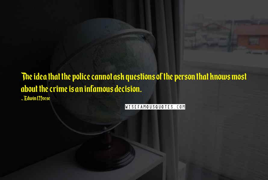 Edwin Meese Quotes: The idea that the police cannot ask questions of the person that knows most about the crime is an infamous decision.