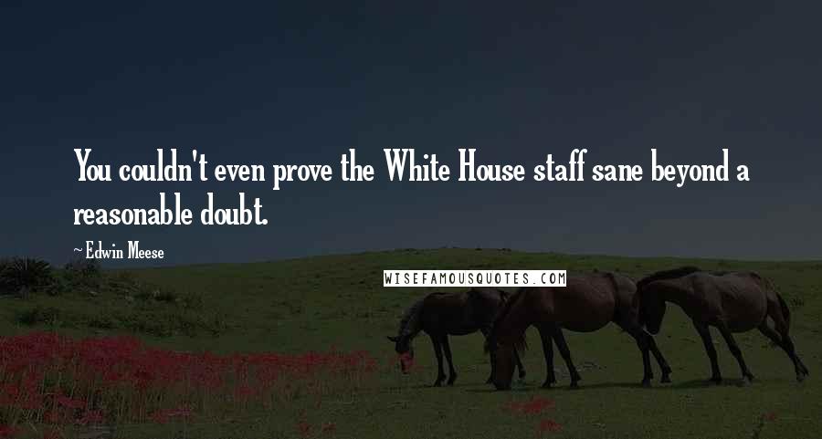 Edwin Meese Quotes: You couldn't even prove the White House staff sane beyond a reasonable doubt.