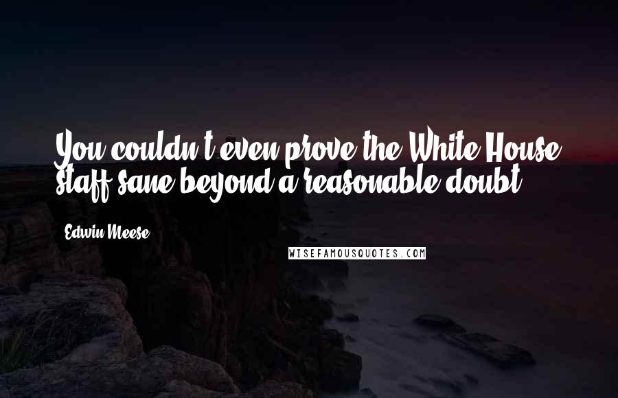 Edwin Meese Quotes: You couldn't even prove the White House staff sane beyond a reasonable doubt.