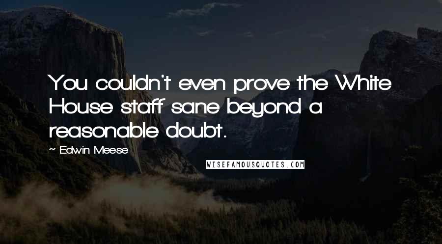 Edwin Meese Quotes: You couldn't even prove the White House staff sane beyond a reasonable doubt.