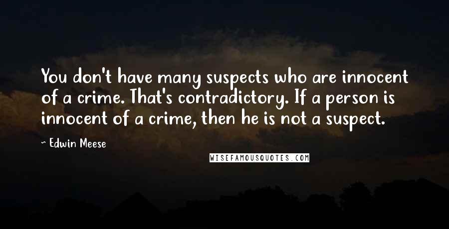 Edwin Meese Quotes: You don't have many suspects who are innocent of a crime. That's contradictory. If a person is innocent of a crime, then he is not a suspect.