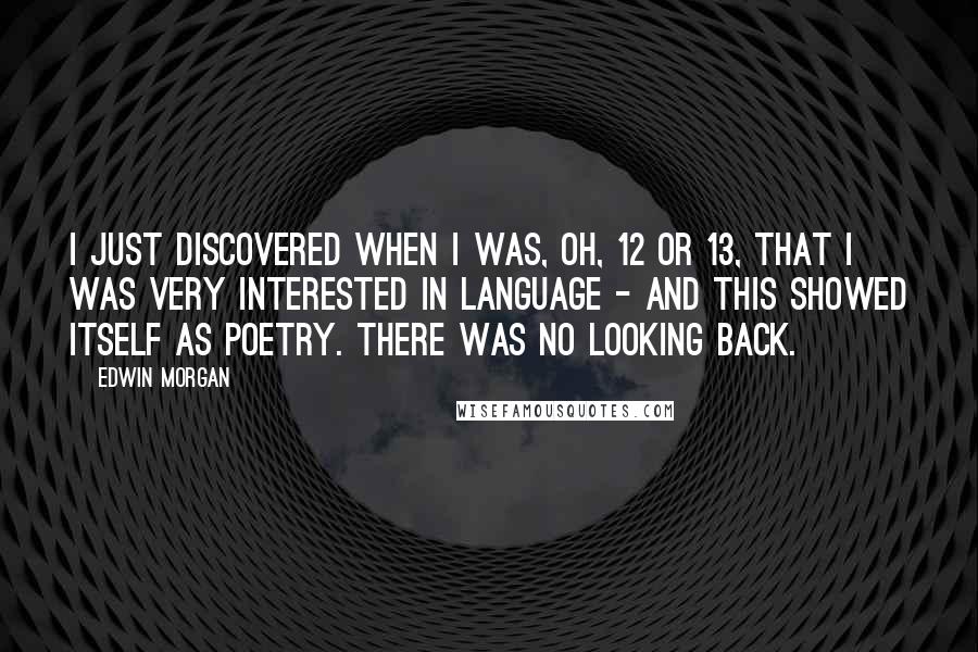 Edwin Morgan Quotes: I just discovered when I was, oh, 12 or 13, that I was very interested in language - and this showed itself as poetry. There was no looking back.