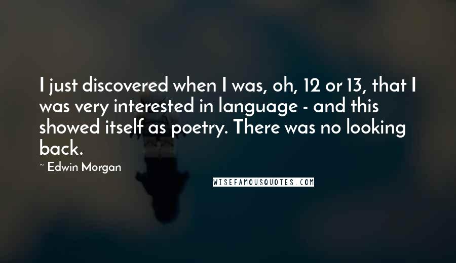 Edwin Morgan Quotes: I just discovered when I was, oh, 12 or 13, that I was very interested in language - and this showed itself as poetry. There was no looking back.