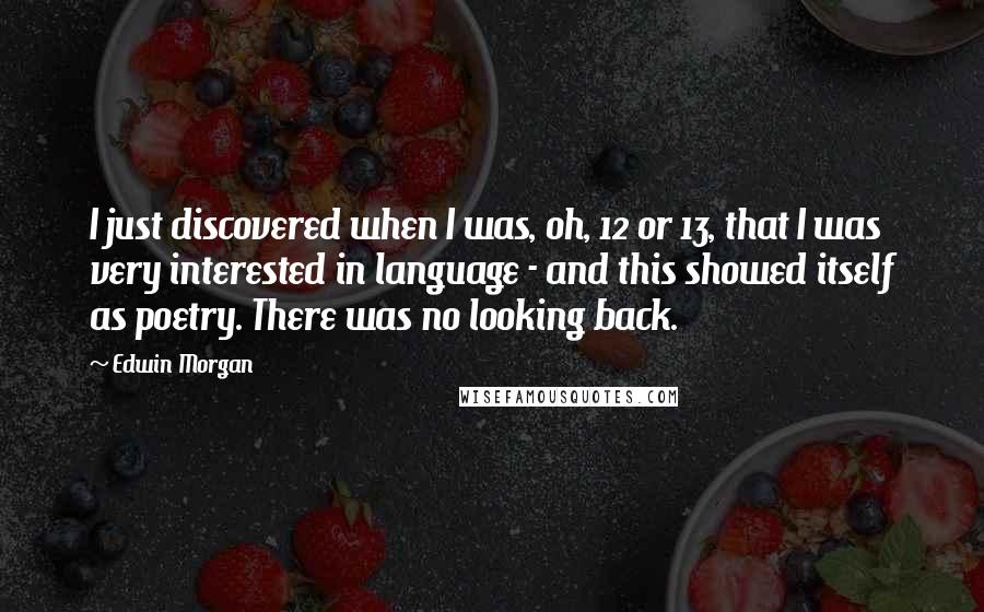 Edwin Morgan Quotes: I just discovered when I was, oh, 12 or 13, that I was very interested in language - and this showed itself as poetry. There was no looking back.