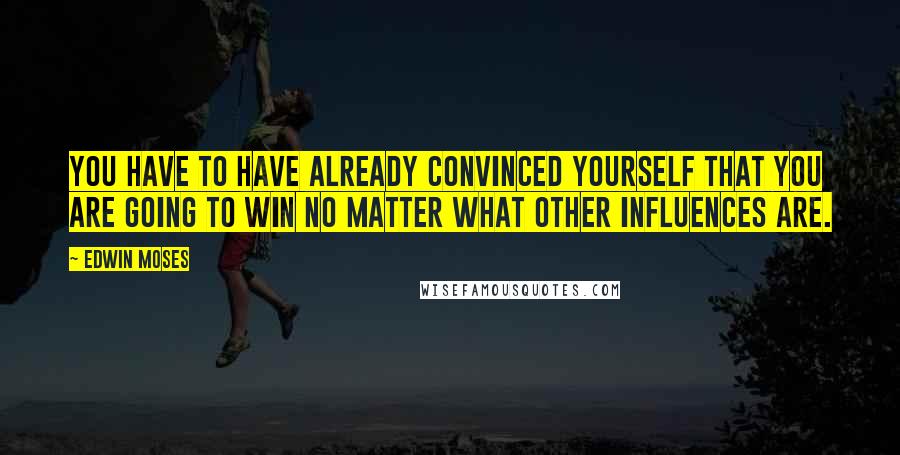 Edwin Moses Quotes: You have to have already convinced yourself that you are going to win no matter what other influences are.