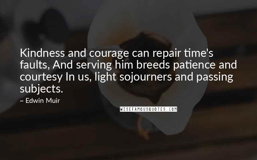 Edwin Muir Quotes: Kindness and courage can repair time's faults, And serving him breeds patience and courtesy In us, light sojourners and passing subjects.