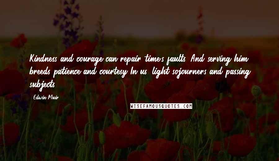 Edwin Muir Quotes: Kindness and courage can repair time's faults, And serving him breeds patience and courtesy In us, light sojourners and passing subjects.