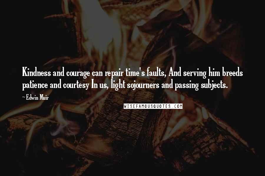Edwin Muir Quotes: Kindness and courage can repair time's faults, And serving him breeds patience and courtesy In us, light sojourners and passing subjects.