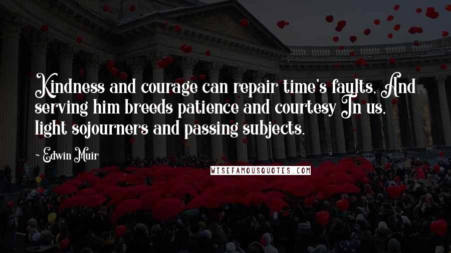 Edwin Muir Quotes: Kindness and courage can repair time's faults, And serving him breeds patience and courtesy In us, light sojourners and passing subjects.