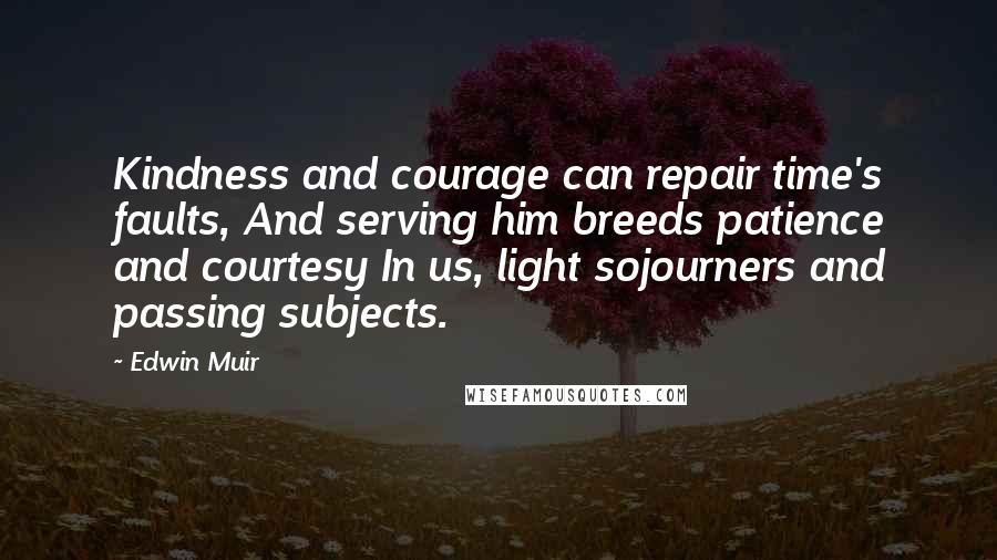 Edwin Muir Quotes: Kindness and courage can repair time's faults, And serving him breeds patience and courtesy In us, light sojourners and passing subjects.