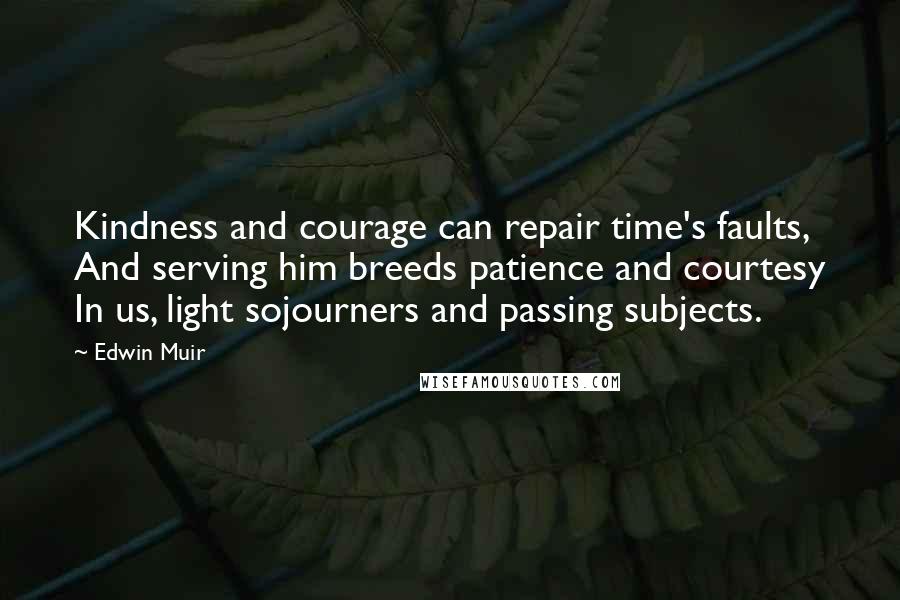 Edwin Muir Quotes: Kindness and courage can repair time's faults, And serving him breeds patience and courtesy In us, light sojourners and passing subjects.