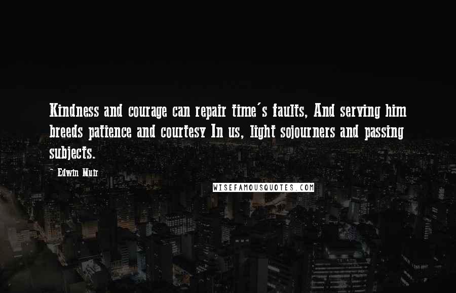 Edwin Muir Quotes: Kindness and courage can repair time's faults, And serving him breeds patience and courtesy In us, light sojourners and passing subjects.