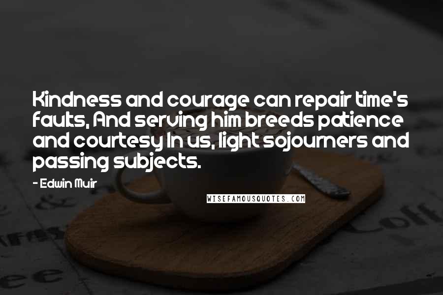 Edwin Muir Quotes: Kindness and courage can repair time's faults, And serving him breeds patience and courtesy In us, light sojourners and passing subjects.