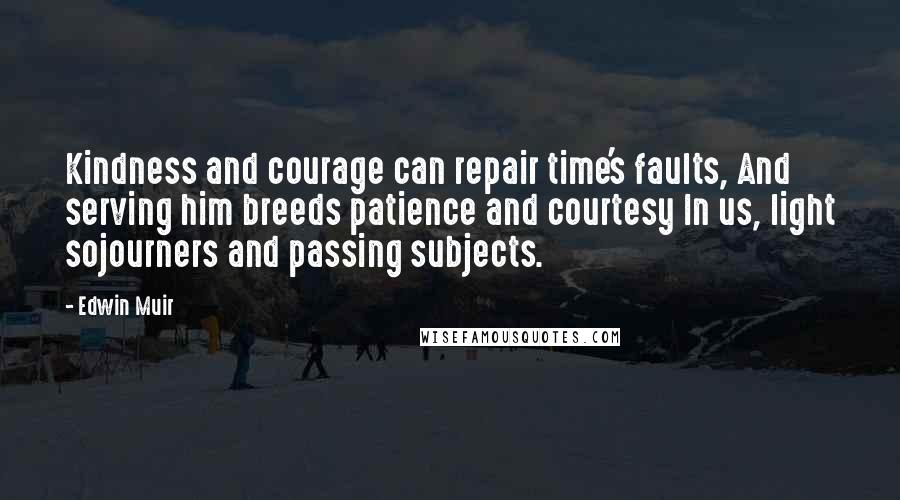 Edwin Muir Quotes: Kindness and courage can repair time's faults, And serving him breeds patience and courtesy In us, light sojourners and passing subjects.