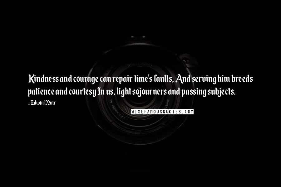 Edwin Muir Quotes: Kindness and courage can repair time's faults, And serving him breeds patience and courtesy In us, light sojourners and passing subjects.