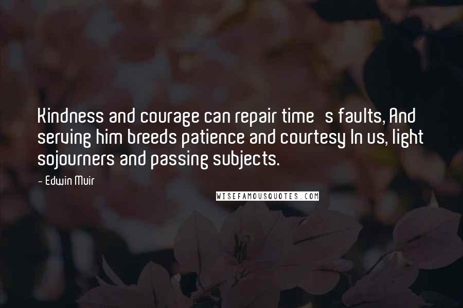 Edwin Muir Quotes: Kindness and courage can repair time's faults, And serving him breeds patience and courtesy In us, light sojourners and passing subjects.