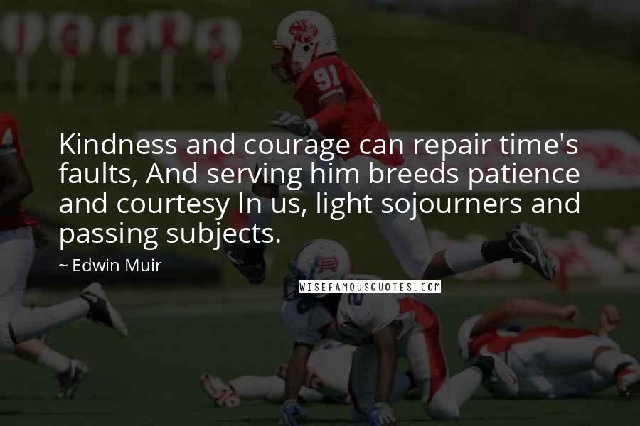 Edwin Muir Quotes: Kindness and courage can repair time's faults, And serving him breeds patience and courtesy In us, light sojourners and passing subjects.