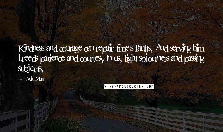 Edwin Muir Quotes: Kindness and courage can repair time's faults, And serving him breeds patience and courtesy In us, light sojourners and passing subjects.