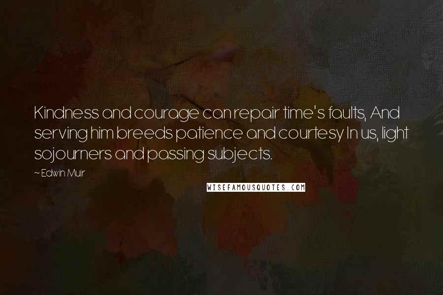 Edwin Muir Quotes: Kindness and courage can repair time's faults, And serving him breeds patience and courtesy In us, light sojourners and passing subjects.