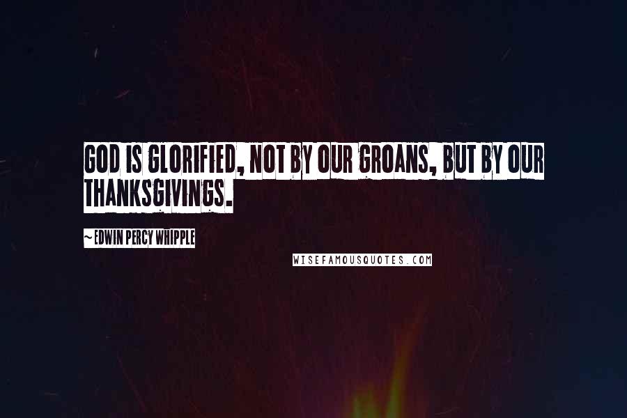 Edwin Percy Whipple Quotes: God is glorified, not by our groans, but by our thanksgivings.