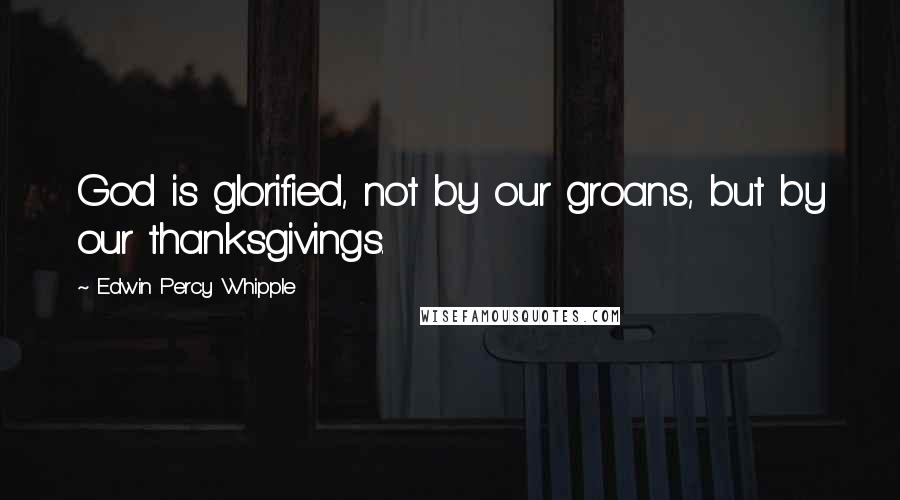 Edwin Percy Whipple Quotes: God is glorified, not by our groans, but by our thanksgivings.