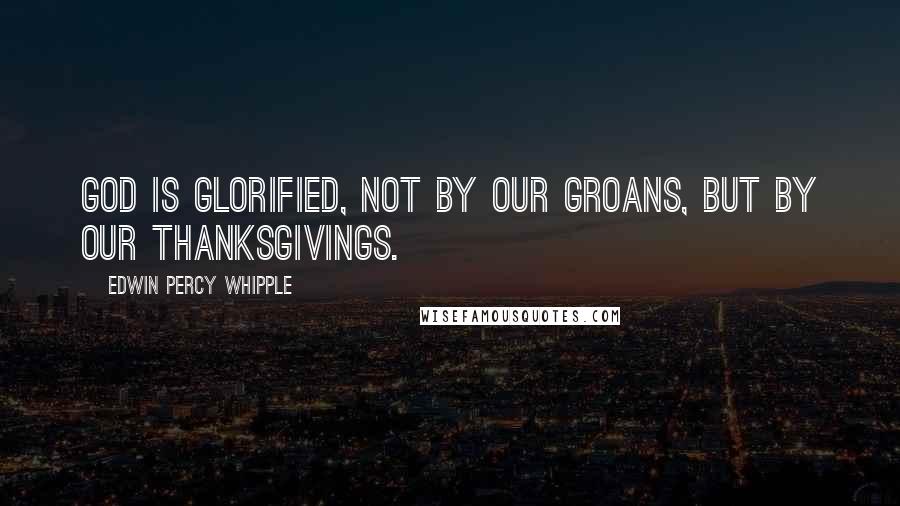 Edwin Percy Whipple Quotes: God is glorified, not by our groans, but by our thanksgivings.