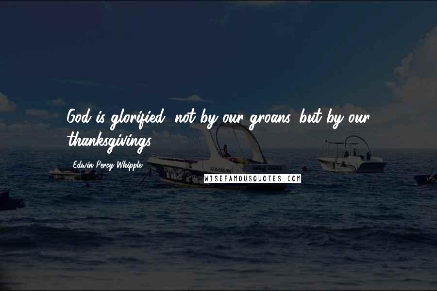 Edwin Percy Whipple Quotes: God is glorified, not by our groans, but by our thanksgivings.