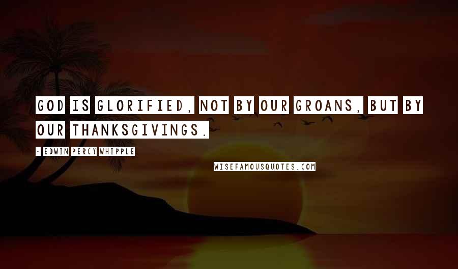 Edwin Percy Whipple Quotes: God is glorified, not by our groans, but by our thanksgivings.