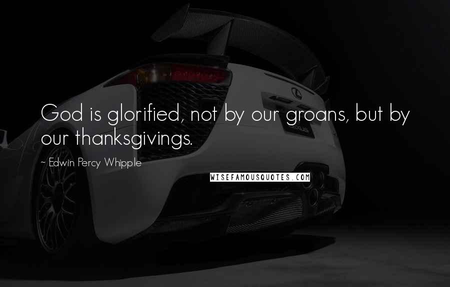 Edwin Percy Whipple Quotes: God is glorified, not by our groans, but by our thanksgivings.