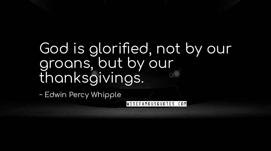 Edwin Percy Whipple Quotes: God is glorified, not by our groans, but by our thanksgivings.