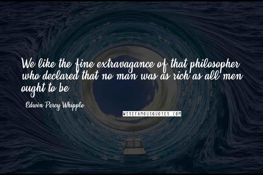 Edwin Percy Whipple Quotes: We like the fine extravagance of that philosopher who declared that no man was as rich as all men ought to be.
