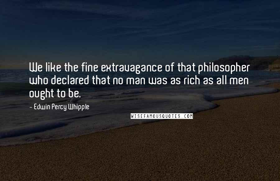 Edwin Percy Whipple Quotes: We like the fine extravagance of that philosopher who declared that no man was as rich as all men ought to be.