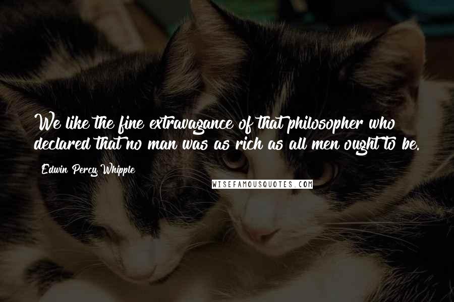 Edwin Percy Whipple Quotes: We like the fine extravagance of that philosopher who declared that no man was as rich as all men ought to be.