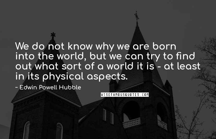Edwin Powell Hubble Quotes: We do not know why we are born into the world, but we can try to find out what sort of a world it is - at least in its physical aspects.