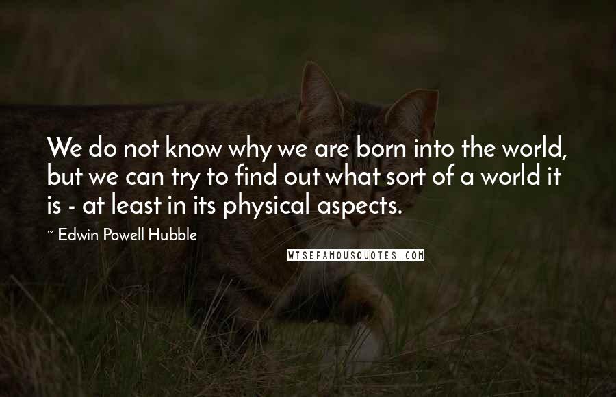 Edwin Powell Hubble Quotes: We do not know why we are born into the world, but we can try to find out what sort of a world it is - at least in its physical aspects.