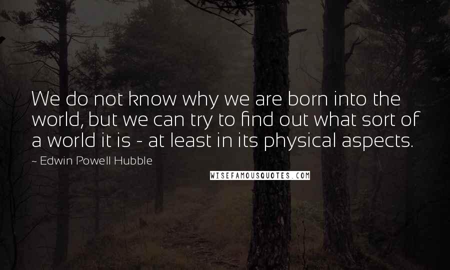 Edwin Powell Hubble Quotes: We do not know why we are born into the world, but we can try to find out what sort of a world it is - at least in its physical aspects.