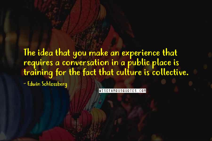 Edwin Schlossberg Quotes: The idea that you make an experience that requires a conversation in a public place is training for the fact that culture is collective.