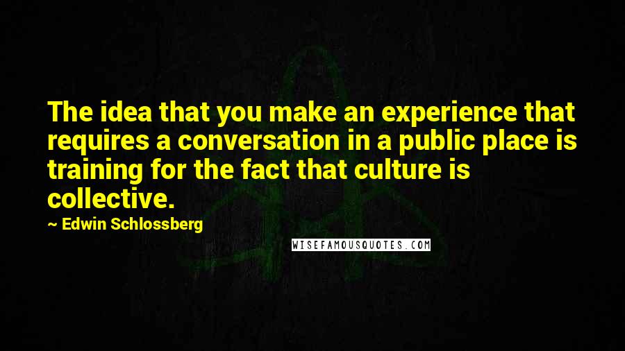 Edwin Schlossberg Quotes: The idea that you make an experience that requires a conversation in a public place is training for the fact that culture is collective.