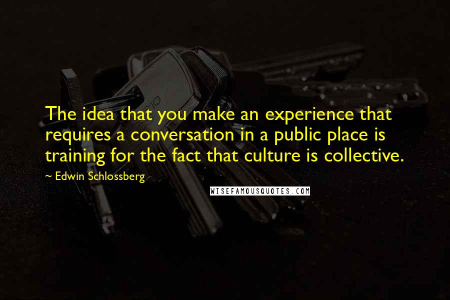 Edwin Schlossberg Quotes: The idea that you make an experience that requires a conversation in a public place is training for the fact that culture is collective.