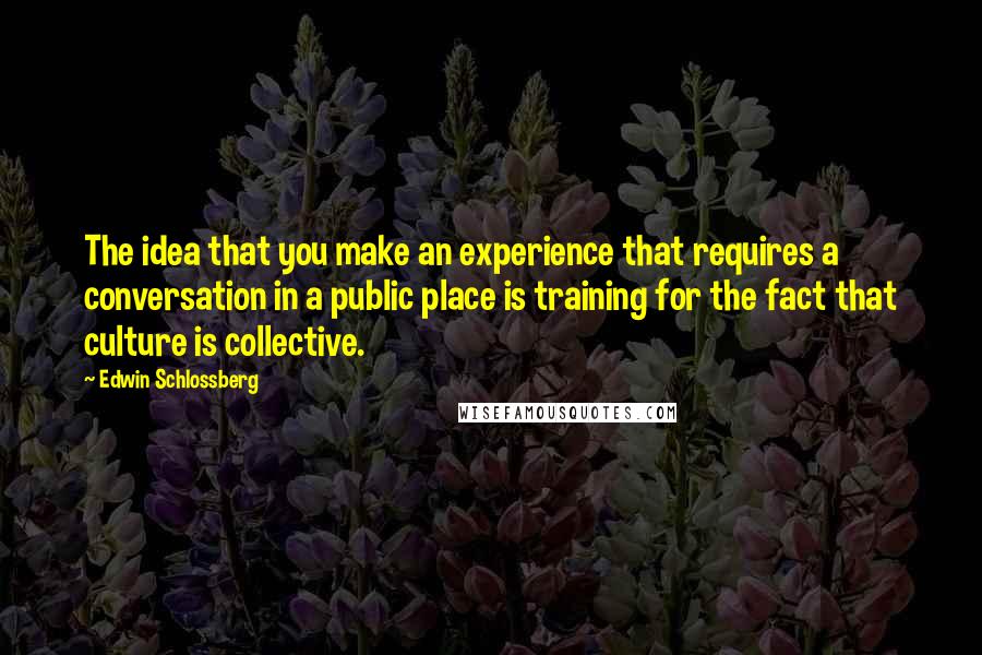 Edwin Schlossberg Quotes: The idea that you make an experience that requires a conversation in a public place is training for the fact that culture is collective.