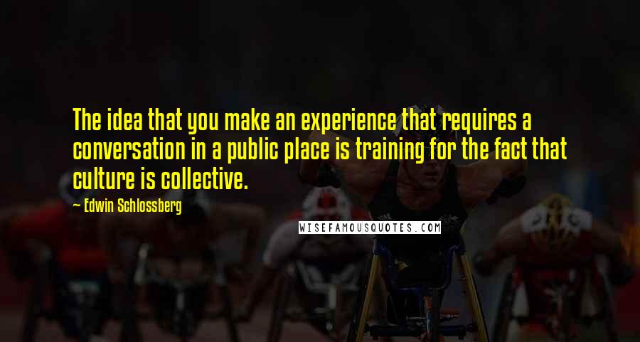 Edwin Schlossberg Quotes: The idea that you make an experience that requires a conversation in a public place is training for the fact that culture is collective.