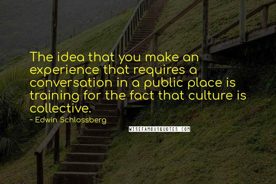 Edwin Schlossberg Quotes: The idea that you make an experience that requires a conversation in a public place is training for the fact that culture is collective.